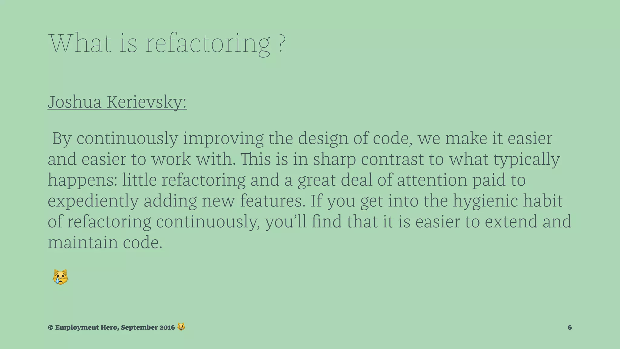 What is refactoring ? Joshua Kerievsky: By continuously improving the design of code, we make it easier and easier to work with. This is in sharp contrast to what typically happens: little refactoring and a great deal of attention paid to expediently adding new features. If you get into the hygienic habit of refactoring continuously, you’ll ﬁnd that it is easier to extend and maintain code. ! © Employment Hero, September 2016 ! 6 