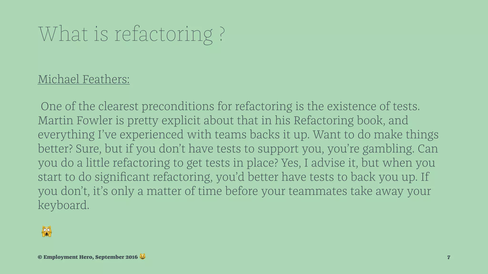 What is refactoring ? Michael Feathers: One of the clearest preconditions for refactoring is the existence of tests. Martin Fowler is pretty explicit about that in his Refactoring book, and everything I’ve experienced with teams backs it up. Want to do make things better? Sure, but if you don’t have tests to support you, you’re gambling. Can you do a little refactoring to get tests in place? Yes, I advise it, but when you start to do signiﬁcant refactoring, you’d better have tests to back you up. If you don’t, it’s only a matter of time before your teammates take away your keyboard. ! © Employment Hero, September 2016 ! 7 