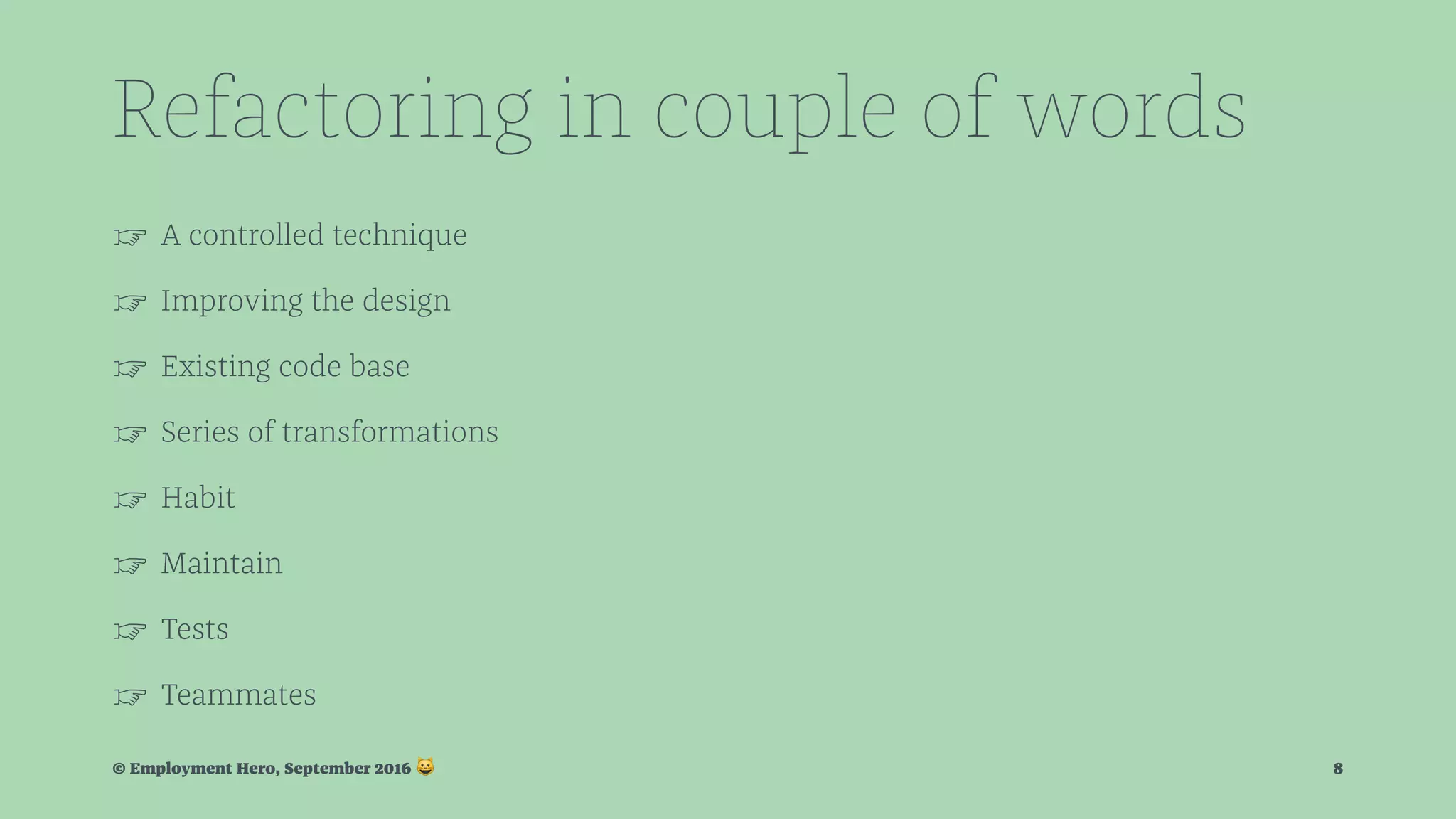 Refactoring in couple of words ☞ A controlled technique ☞ Improving the design ☞ Existing code base ☞ Series of transformations ☞ Habit ☞ Maintain ☞ Tests ☞ Teammates © Employment Hero, September 2016 ! 8 