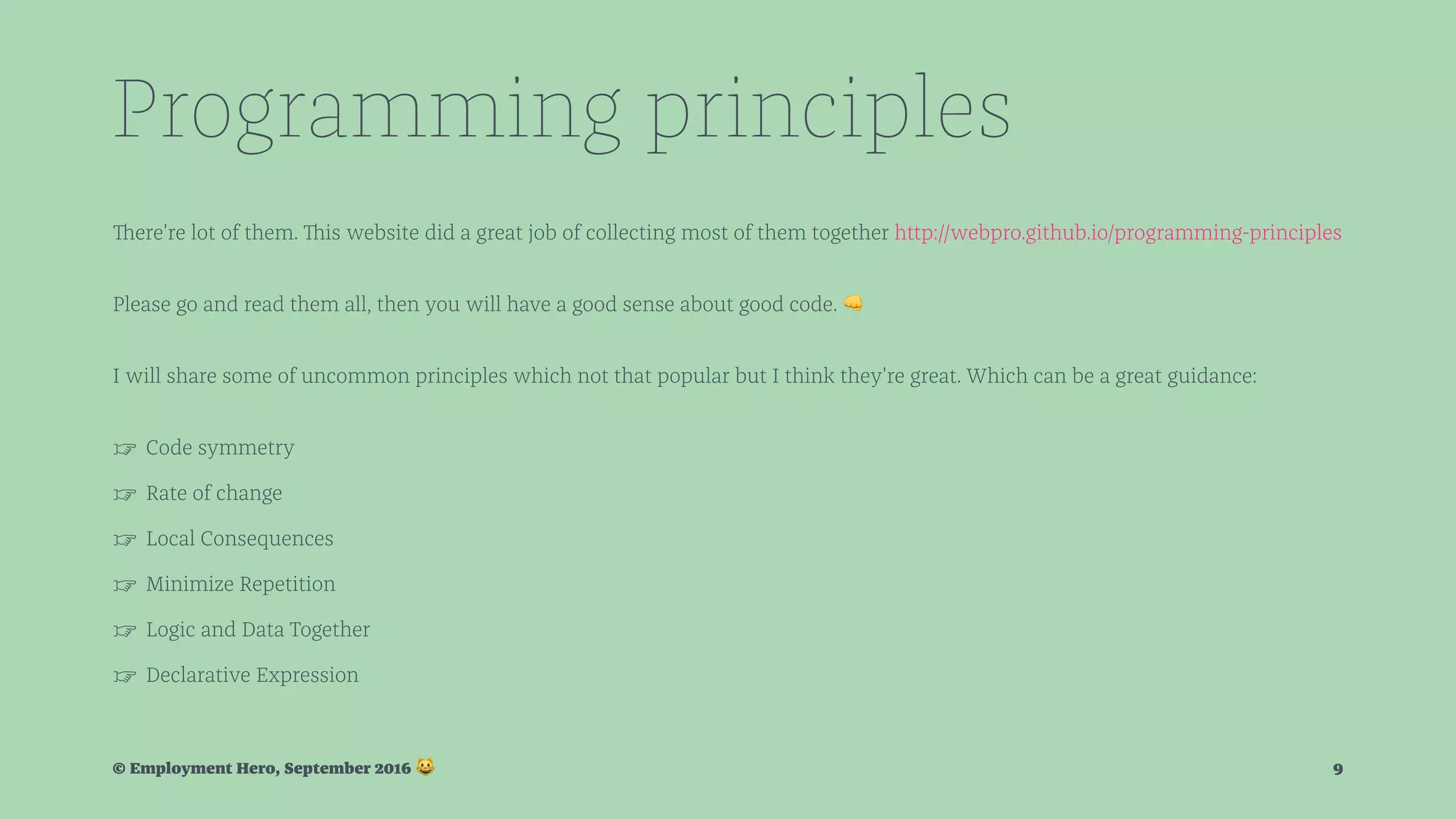 Programming principles There're lot of them. This website did a great job of collecting most of them together http://webpro.github.io/programming-principles Please go and read them all, then you will have a good sense about good code. ! I will share some of uncommon principles which not that popular but I think they're great. Which can be a great guidance: ☞ Code symmetry ☞ Rate of change ☞ Local Consequences ☞ Minimize Repetition ☞ Logic and Data Together ☞ Declarative Expression © Employment Hero, September 2016 ! 9 
