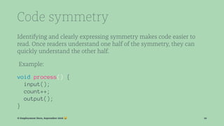 Code symmetry
Identifying and clearly expressing symmetry makes code easier to
read. Once readers understand one half of the symmetry, they can
quickly understand the other half.
Example:
void process() {
input();
count++;
output();
}
© Employment Hero, September 2016 ! 10
 