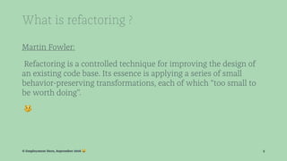 What is refactoring ?
Martin Fowler:
Refactoring is a controlled technique for improving the design of
an existing code base. Its essence is applying a series of small
behavior-preserving transformations, each of which “too small to
be worth doing”.
!
© Employment Hero, September 2016 ! 5
 
