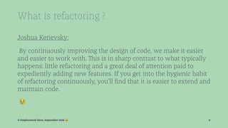 What is refactoring ?
Joshua Kerievsky:
By continuously improving the design of code, we make it easier
and easier to work with. This is in sharp contrast to what typically
happens: little refactoring and a great deal of attention paid to
expediently adding new features. If you get into the hygienic habit
of refactoring continuously, you’ll ﬁnd that it is easier to extend and
maintain code.
!
© Employment Hero, September 2016 ! 6
 