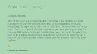 What is refactoring ?
Michael Feathers:
One of the clearest preconditions for refactoring is the existence of tests.
Martin Fowler is pretty explicit about that in his Refactoring book, and
everything I’ve experienced with teams backs it up. Want to do make things
better? Sure, but if you don’t have tests to support you, you’re gambling. Can
you do a little refactoring to get tests in place? Yes, I advise it, but when you
start to do signiﬁcant refactoring, you’d better have tests to back you up. If
you don’t, it’s only a matter of time before your teammates take away your
keyboard.
!
© Employment Hero, September 2016 ! 7
 