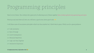 Programming principles
There're lot of them. This website did a great job of collecting most of them together http://webpro.github.io/programming-principles
Please go and read them all, then you will have a good sense about good code. !
I will share some of uncommon principles which not that popular but I think they're great. Which can be a great guidance:
☞ Code symmetry
☞ Rate of change
☞ Local Consequences
☞ Minimize Repetition
☞ Logic and Data Together
☞ Declarative Expression
© Employment Hero, September 2016 ! 9
 