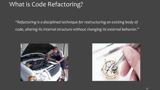 What is Code Refactoring?
“Refactoring is a disciplined technique for restructuring an existing body of
code, altering its internal structure without changing its external behavior.”
10
 