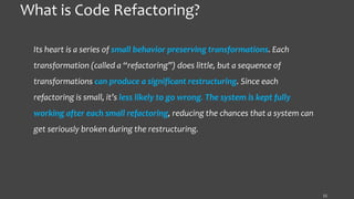 What is Code Refactoring?
Its heart is a series of small behavior preserving transformations. Each
transformation (called a “refactoring”) does little, but a sequence of
transformations can produce a significant restructuring. Since each
refactoring is small, it’s less likely to go wrong. The system is kept fully
working after each small refactoring, reducing the chances that a system can
get seriously broken during the restructuring.
11
 