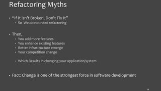 Refactoring Myths
• “If It isn’t Broken, Don't Fix It”
• So We do not need refactoring
• Then,
• You add more features
• You enhance existing features
• Better infrastructure emerge
• Your competition change
• Which Results in changing your application/system
• Fact: Change is one of the strongest force in software development
18
 