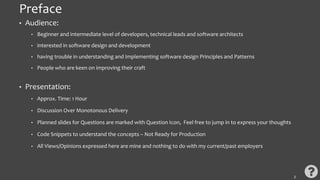 Preface
• Audience:
• Beginner and intermediate level of developers, technical leads and software architects
• interested in software design and development
• having trouble in understanding and Implementing software design Principles and Patterns
• People who are keen on improving their craft
• Presentation:
• Approx. Time: 1 Hour
• Discussion Over Monotonous Delivery
• Planned slides for Questions are marked with Question Icon, Feel free to jump in to express your thoughts
• Code Snippets to understand the concepts – Not Ready for Production
• All Views/Opinions expressed here are mine and nothing to do with my current/past employers
2
 
