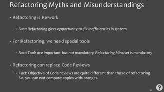 Refactoring Myths and Misunderstandings
• Refactoring is Re-work
• Fact: Refactoring gives opportunity to fix inefficiencies in system
• For Refactoring, we need special tools
• Fact: Tools are important but not mandatory. Refactoring Mindset is mandatory
• Refactoring can replace Code Reviews
• Fact: Objective of Code reviews are quite different than those of refactoring.
So, you can not compare apples with oranges.
20
 