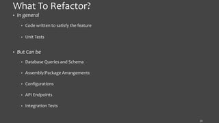 What To Refactor?
• In general
• Code written to satisfy the feature
• Unit Tests
• But Can be
• Database Queries and Schema
• Assembly/Package Arrangements
• Configurations
• API Endpoints
• Integration Tests
22
 