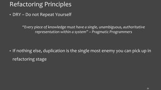 Refactoring Principles
• DRY – Do not Repeat Yourself
“Every piece of knowledge must have a single, unambiguous, authoritative
representation within a system” – Pragmatic Programmers
• If nothing else, duplication is the single most enemy you can pick up in
refactoring stage
25
 