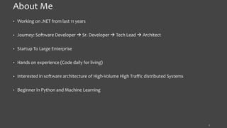 About Me
• Working on .NET from last 11 years
• Journey: Software Developer  Sr. Developer  Tech Lead  Architect
• Startup To Large Enterprise
• Hands on experience (Code daily for living)
• Interested in software architecture of High-Volume High Traffic distributed Systems
• Beginner in Python and Machine Learning
3
 