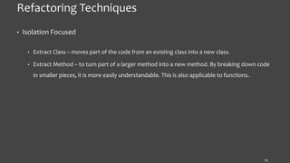Refactoring Techniques
• Isolation Focused
• Extract Class – moves part of the code from an existing class into a new class.
• Extract Method – to turn part of a larger method into a new method. By breaking down code
in smaller pieces, it is more easily understandable. This is also applicable to functions.
31
 