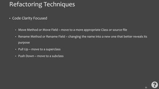 Refactoring Techniques
• Code Clarity Focused
• Move Method or Move Field – move to a more appropriate Class or source file
• Rename Method or Rename Field – changing the name into a new one that better reveals its
purpose
• Pull Up – move to a superclass
• Push Down – move to a subclass
32
 