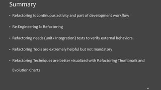 Summary
• Refactoring is continuous activity and part of development workflow
• Re-Engineering != Refactoring
• Refactoring needs (unit+ Integration) tests to verify external behaviors.
• Refactoring Tools are extremely helpful but not mandatory
• Refactoring Techniques are better visualized with Refactoring Thumbnails and
Evolution Charts
40
 