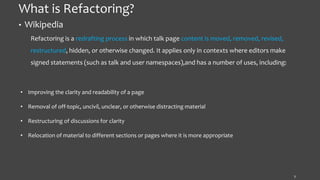 What is Refactoring?
• Wikipedia
Refactoring is a redrafting process in which talk page content is moved, removed, revised,
restructured, hidden, or otherwise changed. It applies only in contexts where editors make
signed statements (such as talk and user namespaces),and has a number of uses, including:
7
• Improving the clarity and readability of a page
• Removal of off-topic, uncivil, unclear, or otherwise distracting material
• Restructuring of discussions for clarity
• Relocation of material to different sections or pages where it is more appropriate
 