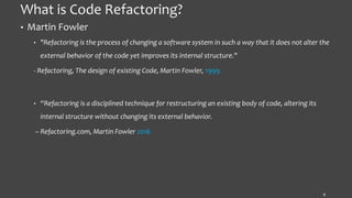 What is Code Refactoring?
• Martin Fowler
• "Refactoring is the process of changing a software system in such a way that it does not alter the
external behavior of the code yet improves its internal structure."
- Refactoring, The design of existing Code, Martin Fowler, 1999
• “Refactoring is a disciplined technique for restructuring an existing body of code, altering its
internal structure without changing its external behavior.
– Refactoring.com, Martin Fowler 2016
9
 