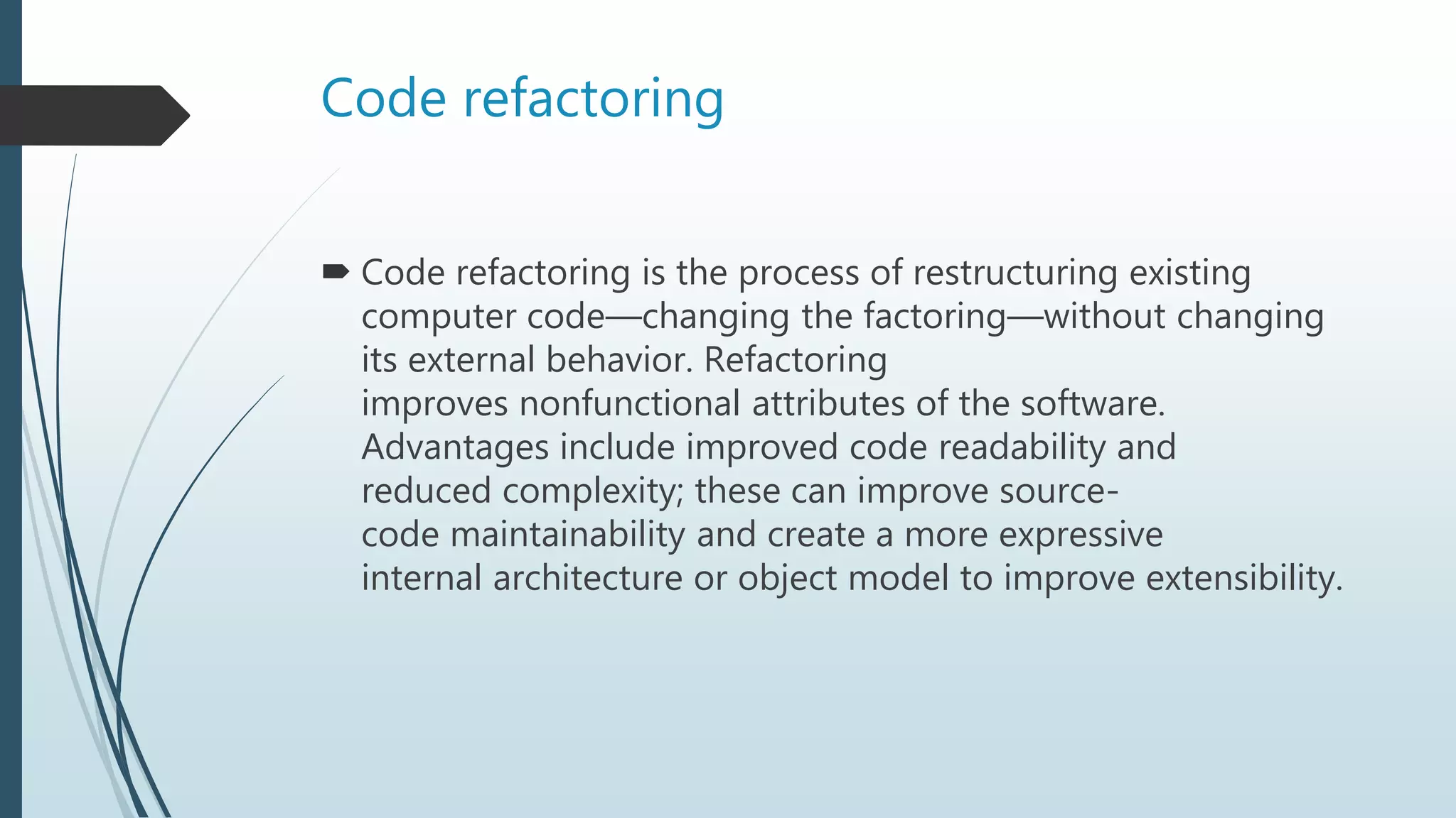 Code refactoring
 Code refactoring is the process of restructuring existing
computer code—changing the factoring—without changing
its external behavior. Refactoring
improves nonfunctional attributes of the software.
Advantages include improved code readability and
reduced complexity; these can improve source-
code maintainability and create a more expressive
internal architecture or object model to improve extensibility.
 