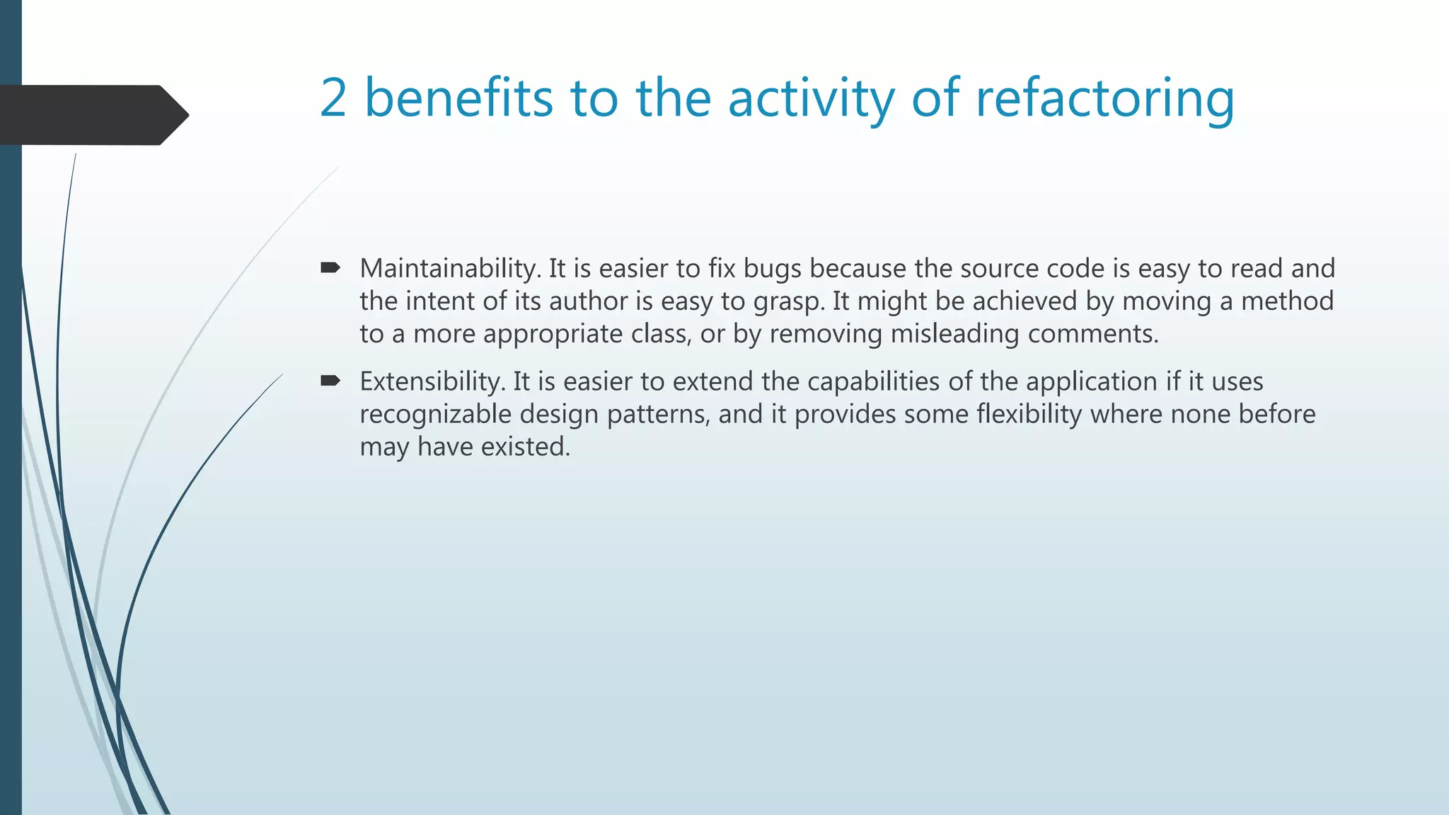 2 benefits to the activity of refactoring
 Maintainability. It is easier to fix bugs because the source code is easy to read and
the intent of its author is easy to grasp. It might be achieved by moving a method
to a more appropriate class, or by removing misleading comments.
 Extensibility. It is easier to extend the capabilities of the application if it uses
recognizable design patterns, and it provides some flexibility where none before
may have existed.
 