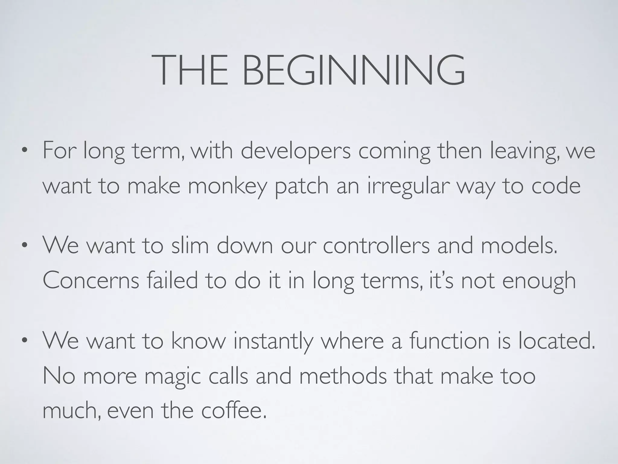 THE BEGINNING
• For long term, with developers coming then leaving, we
want to make monkey patch an irregular way to code
• We want to slim down our controllers and models.
Concerns failed to do it in long terms, it’s not enough
• We want to know instantly where a function is located.
No more magic calls and methods that make too
much, even the coffee.
 