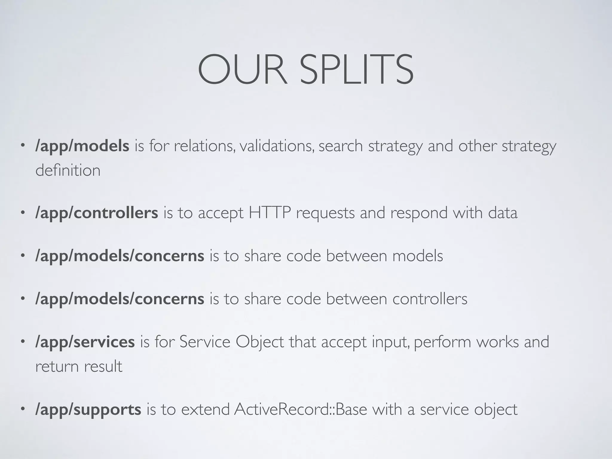 OUR SPLITS
• /app/models is for relations, validations, search strategy and other strategy
deﬁnition
• /app/controllers is to accept HTTP requests and respond with data
• /app/models/concerns is to share code between models
• /app/models/concerns is to share code between controllers
• /app/services is for Service Object that accept input, perform works and
return result
• /app/supports is to extend ActiveRecord::Base with a service object
 