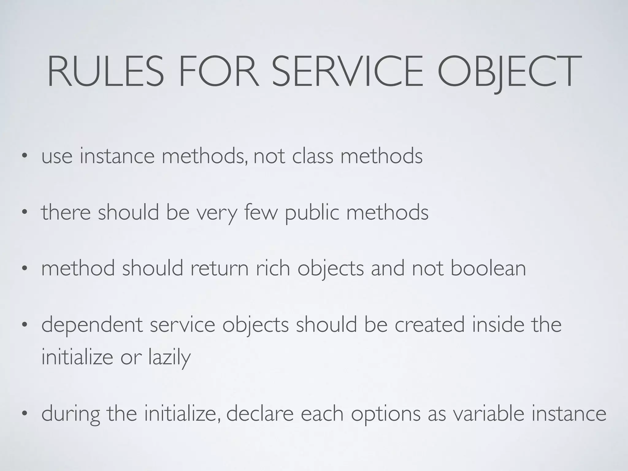 RULES FOR SERVICE OBJECT
• use instance methods, not class methods
• there should be very few public methods
• method should return rich objects and not boolean
• dependent service objects should be created inside the
initialize or lazily
• during the initialize, declare each options as variable instance
 