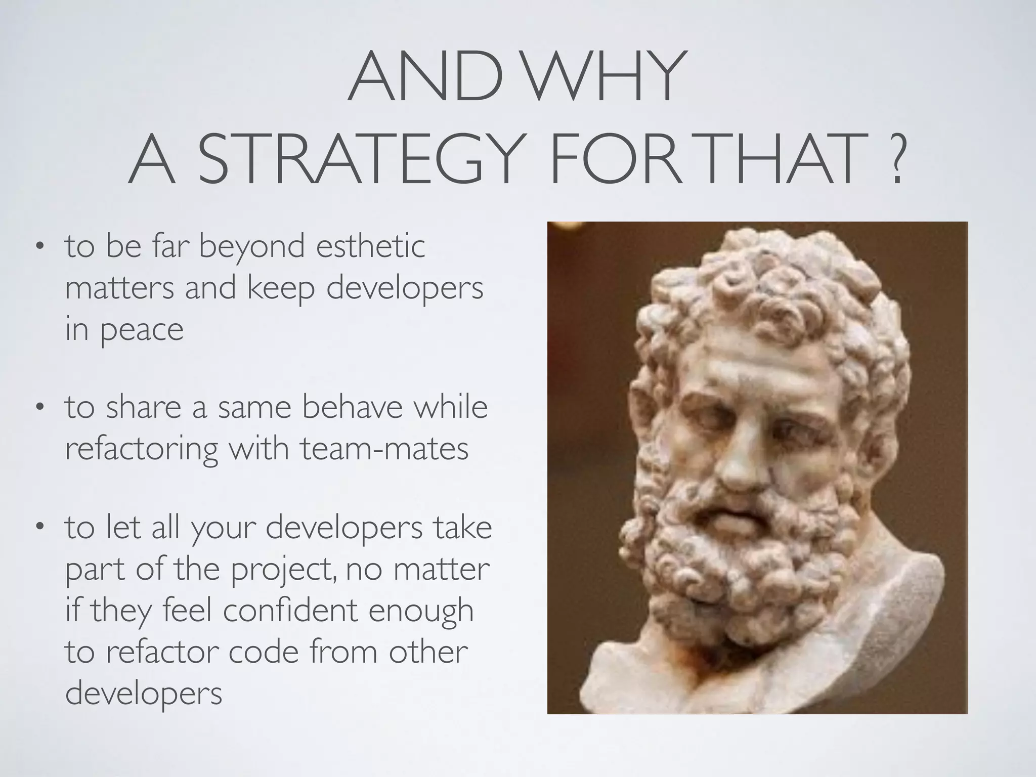AND WHY
A STRATEGY FORTHAT ?
• to be far beyond esthetic
matters and keep developers
in peace
• to share a same behave while
refactoring with team-mates
• to let all your developers take
part of the project, no matter
if they feel conﬁdent enough
to refactor code from other
developers
 