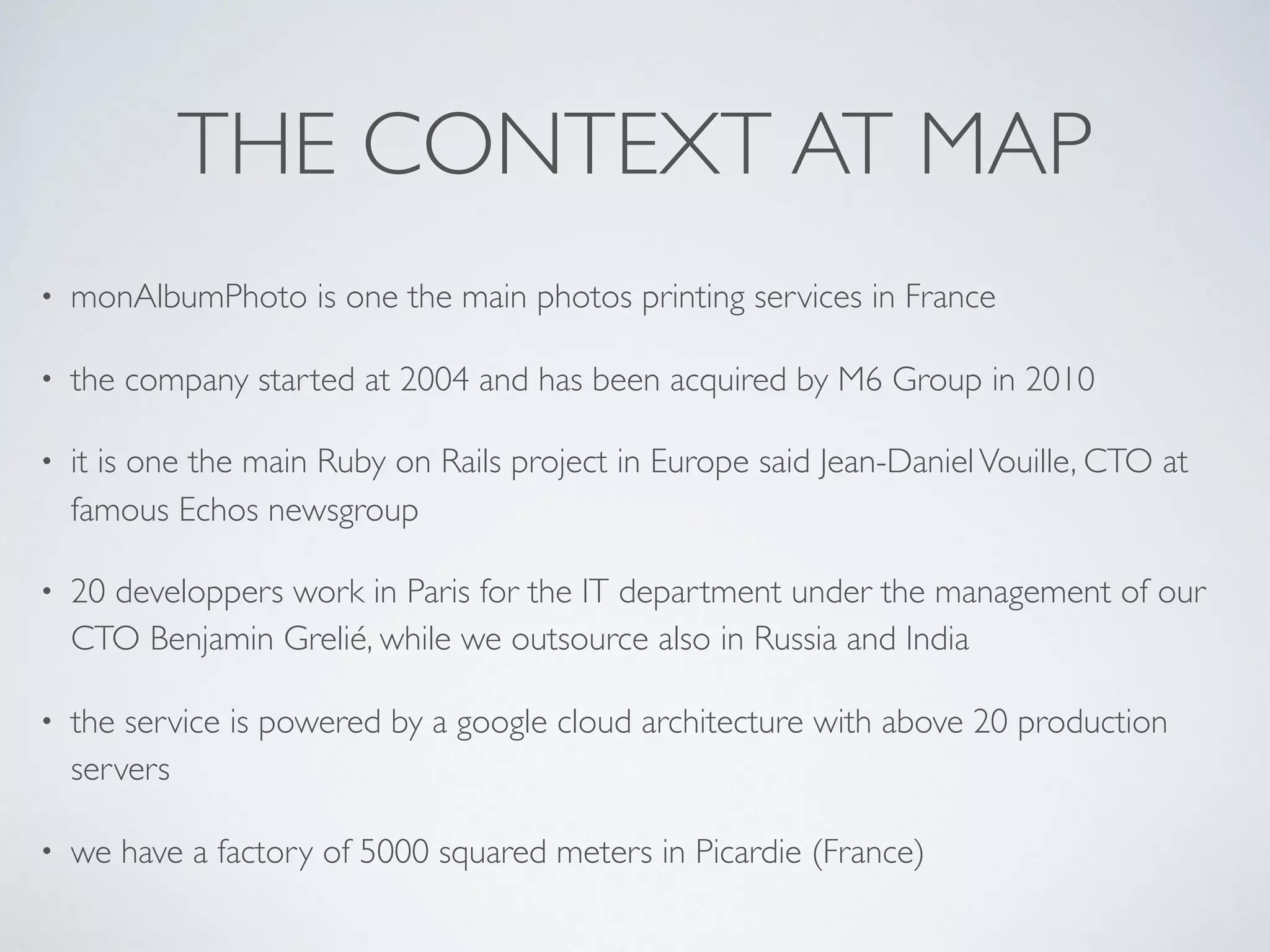 THE CONTEXT AT MAP
• monAlbumPhoto is one the main photos printing services in France
• the company started at 2004 and has been acquired by M6 Group in 2010
• it is one the main Ruby on Rails project in Europe said Jean-DanielVouille, CTO at
famous Echos newsgroup
• 20 developpers work in Paris for the IT department under the management of our
CTO Benjamin Grelié, while we outsource also in Russia and India
• the service is powered by a google cloud architecture with above 20 production
servers
• we have a factory of 5000 squared meters in Picardie (France)
 