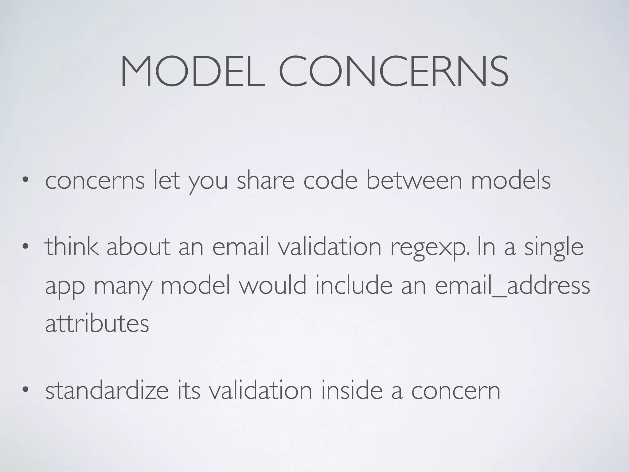 MODEL CONCERNS
• concerns let you share code between models
• think about an email validation regexp. In a single
app many model would include an email_address
attributes
• standardize its validation inside a concern
 