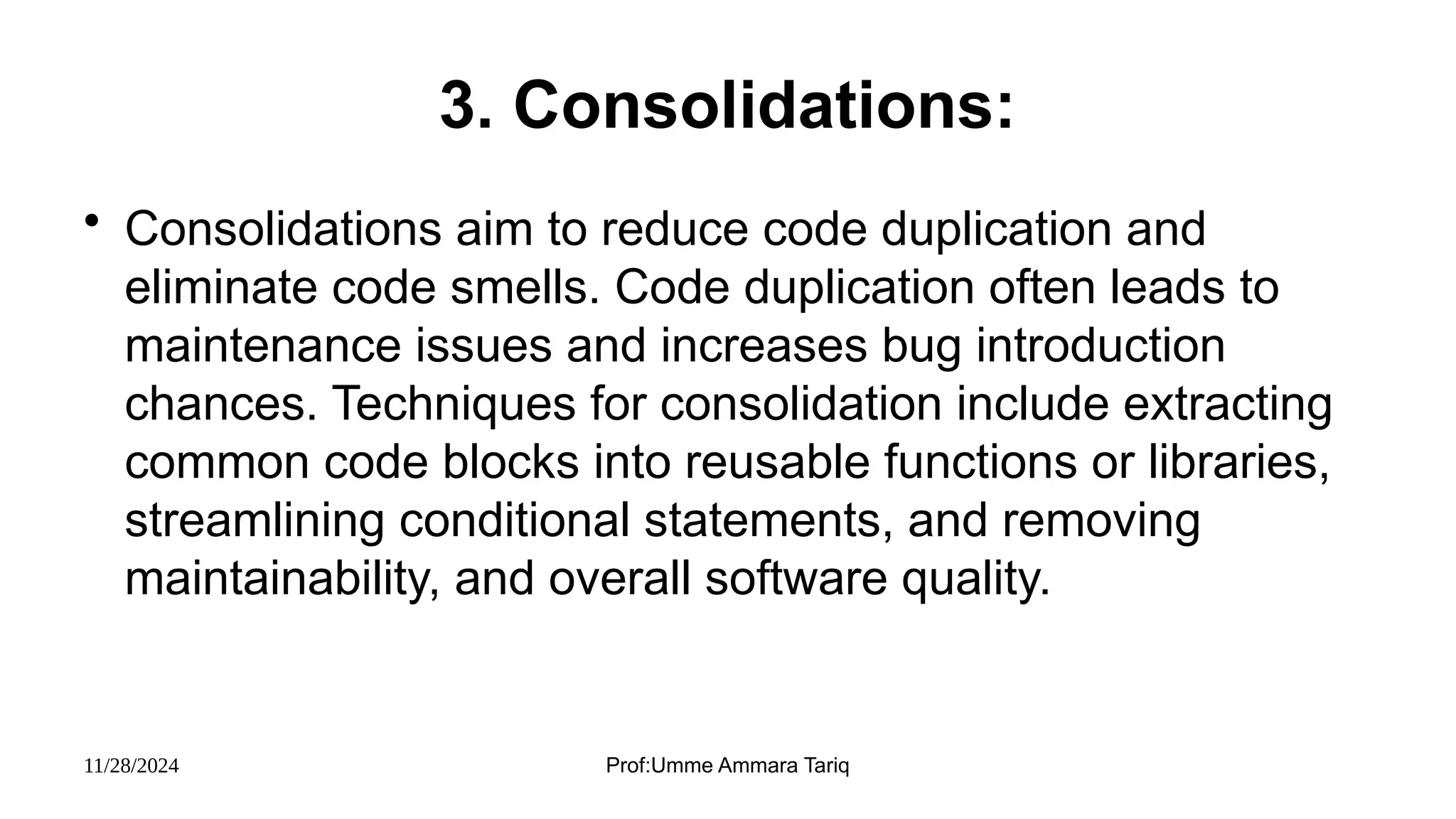 11/28/2024 Prof:Umme Ammara Tariq
3. Consolidations:
• Consolidations aim to reduce code duplication and
eliminate code smells. Code duplication often leads to
maintenance issues and increases bug introduction
chances. Techniques for consolidation include extracting
common code blocks into reusable functions or libraries,
streamlining conditional statements, and removing
maintainability, and overall software quality.
 