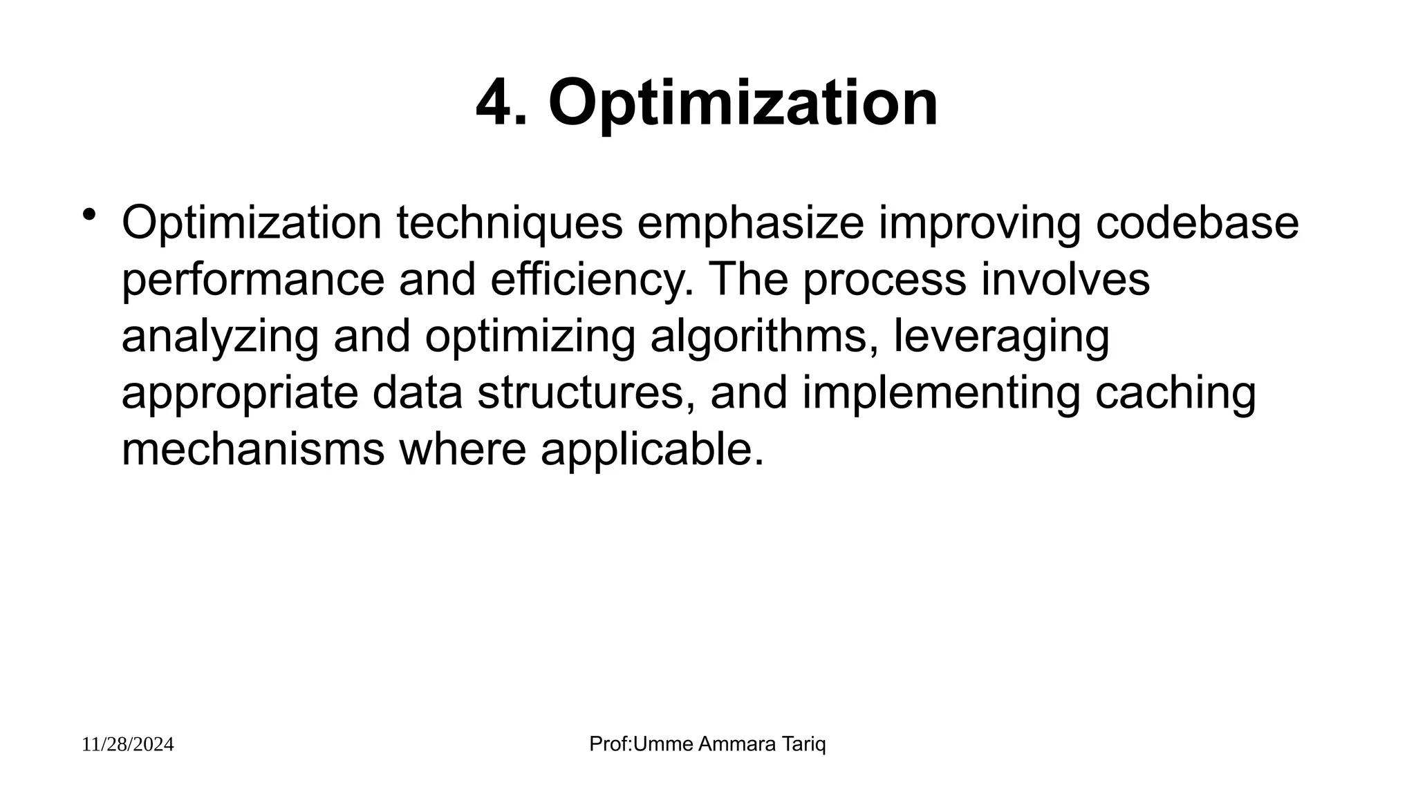 11/28/2024 Prof:Umme Ammara Tariq
4. Optimization
• Optimization techniques emphasize improving codebase
performance and efficiency. The process involves
analyzing and optimizing algorithms, leveraging
appropriate data structures, and implementing caching
mechanisms where applicable.
 