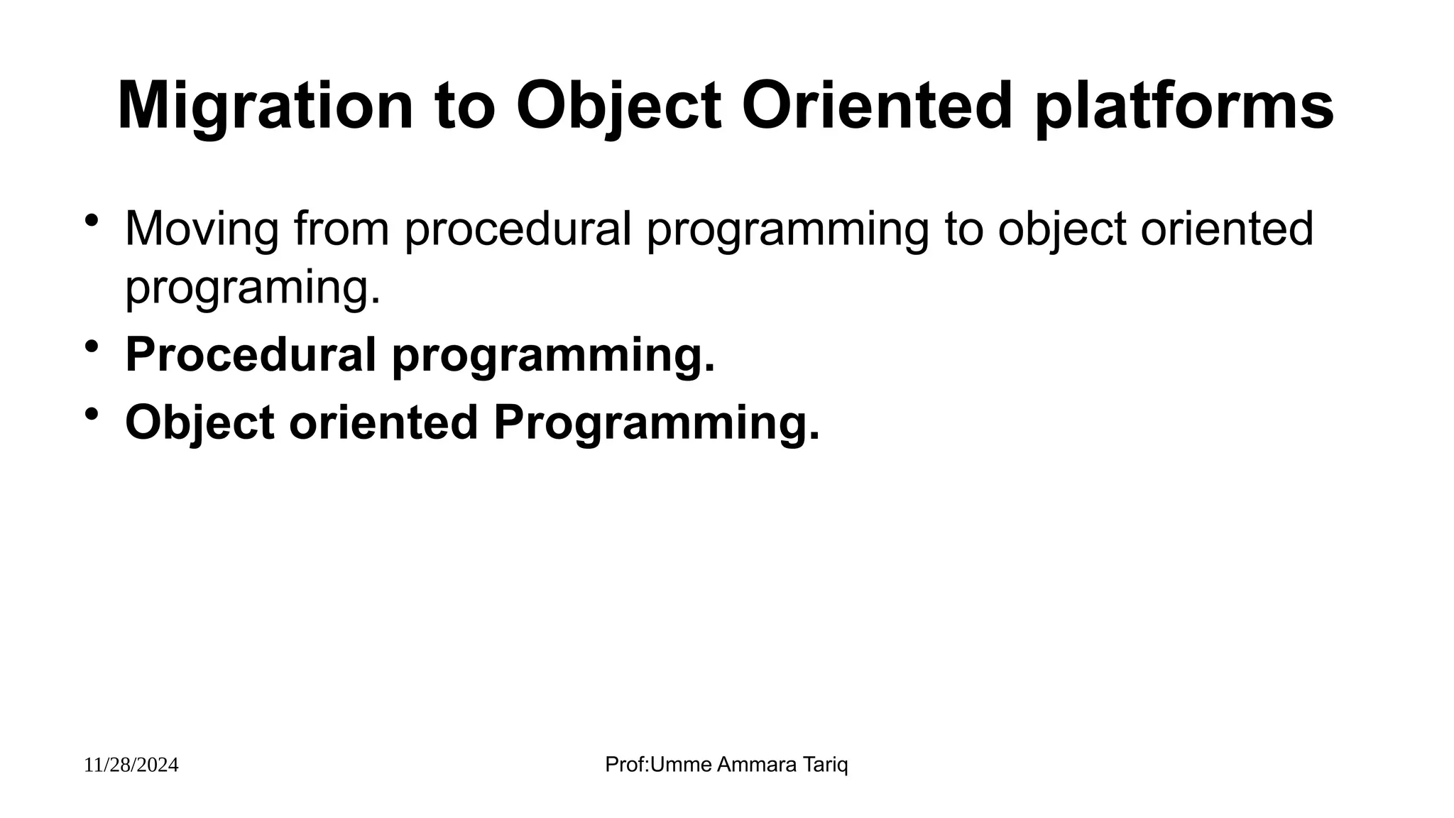 11/28/2024 Prof:Umme Ammara Tariq
Migration to Object Oriented platforms
• Moving from procedural programming to object oriented
programing.
• Procedural programming.
• Object oriented Programming.
 