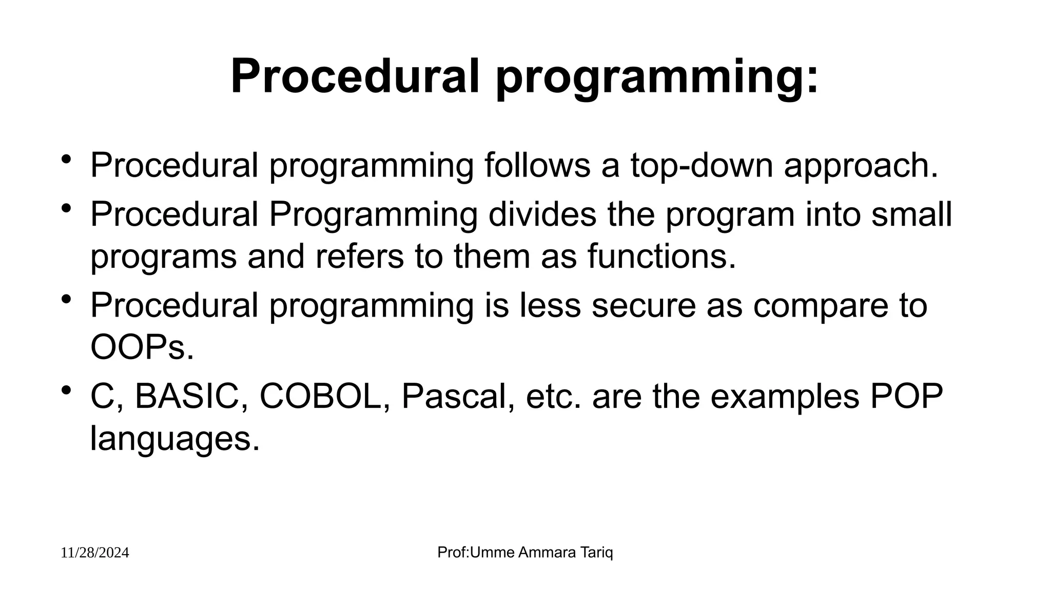 11/28/2024 Prof:Umme Ammara Tariq
Procedural programming:
• Procedural programming follows a top-down approach.
• Procedural Programming divides the program into small
programs and refers to them as functions.
• Procedural programming is less secure as compare to
OOPs.
• C, BASIC, COBOL, Pascal, etc. are the examples POP
languages.
 