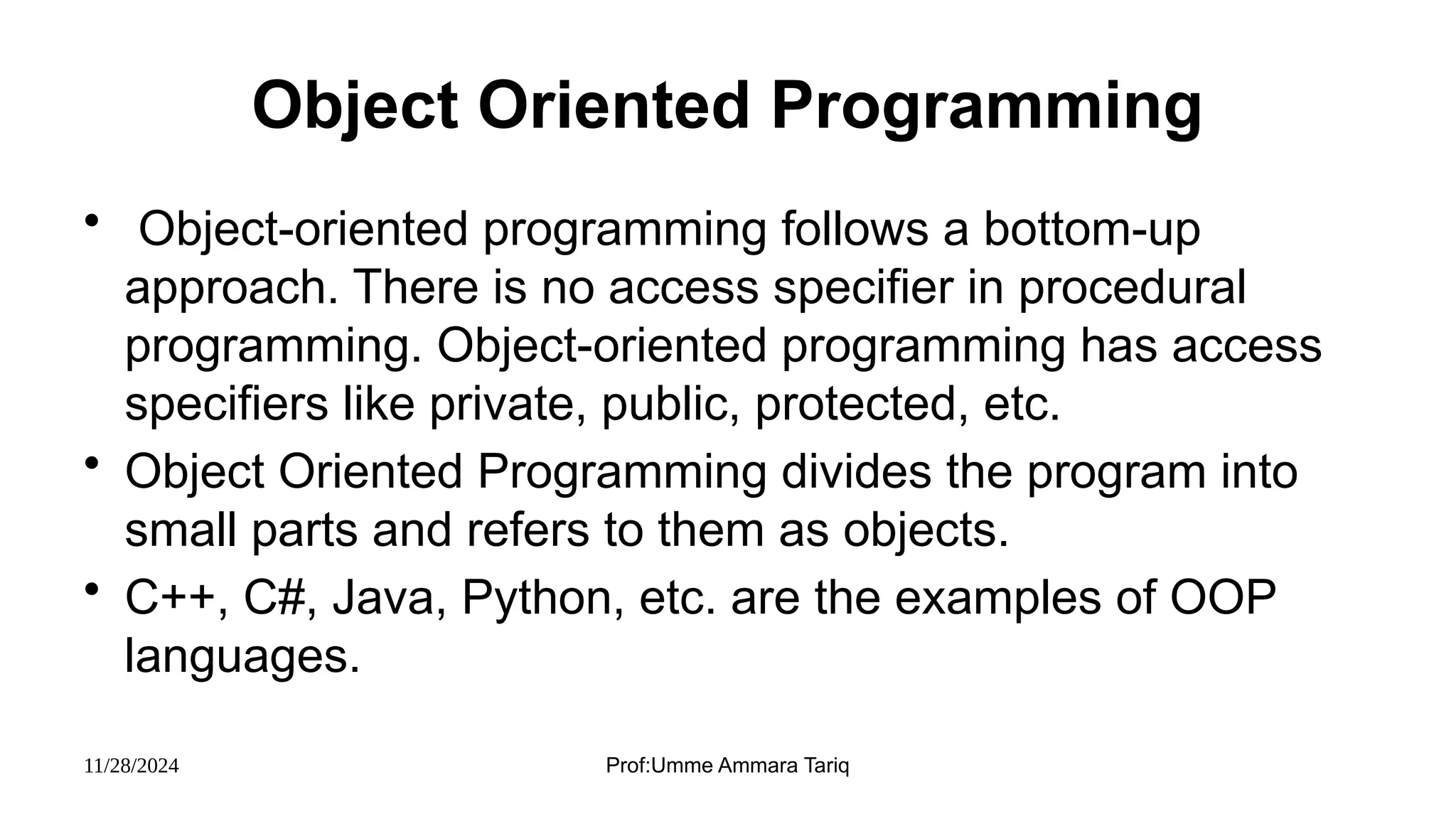 11/28/2024 Prof:Umme Ammara Tariq
Object Oriented Programming
• Object-oriented programming follows a bottom-up
approach. There is no access specifier in procedural
programming. Object-oriented programming has access
specifiers like private, public, protected, etc.
• Object Oriented Programming divides the program into
small parts and refers to them as objects.
• C++, C#, Java, Python, etc. are the examples of OOP
languages.
 