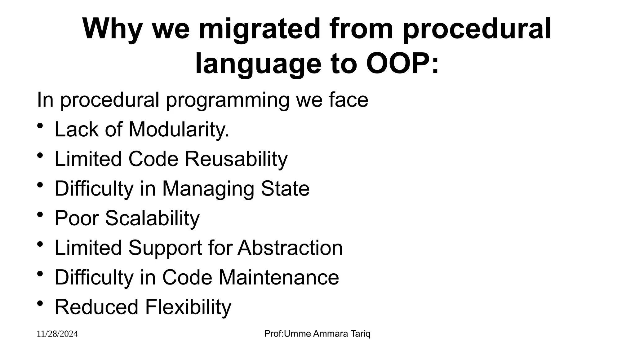 11/28/2024 Prof:Umme Ammara Tariq
Why we migrated from procedural
language to OOP:
In procedural programming we face
• Lack of Modularity.
• Limited Code Reusability
• Difficulty in Managing State
• Poor Scalability
• Limited Support for Abstraction
• Difficulty in Code Maintenance
• Reduced Flexibility
 