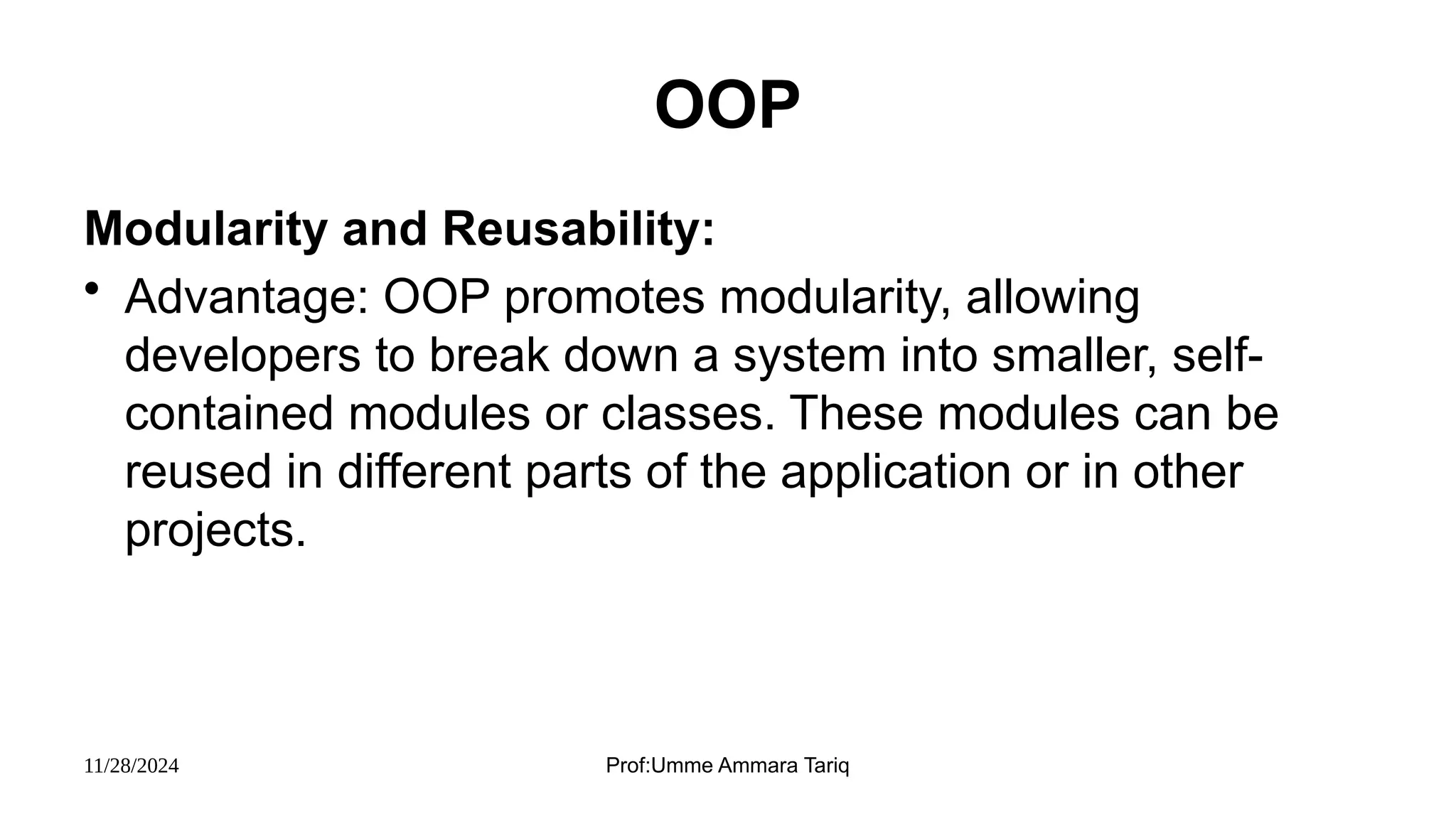 11/28/2024 Prof:Umme Ammara Tariq
OOP
Modularity and Reusability:
• Advantage: OOP promotes modularity, allowing
developers to break down a system into smaller, self-
contained modules or classes. These modules can be
reused in different parts of the application or in other
projects.
 