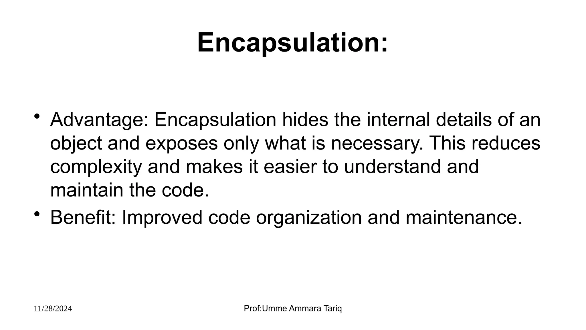 11/28/2024 Prof:Umme Ammara Tariq
Encapsulation:
• Advantage: Encapsulation hides the internal details of an
object and exposes only what is necessary. This reduces
complexity and makes it easier to understand and
maintain the code.
• Benefit: Improved code organization and maintenance.
 