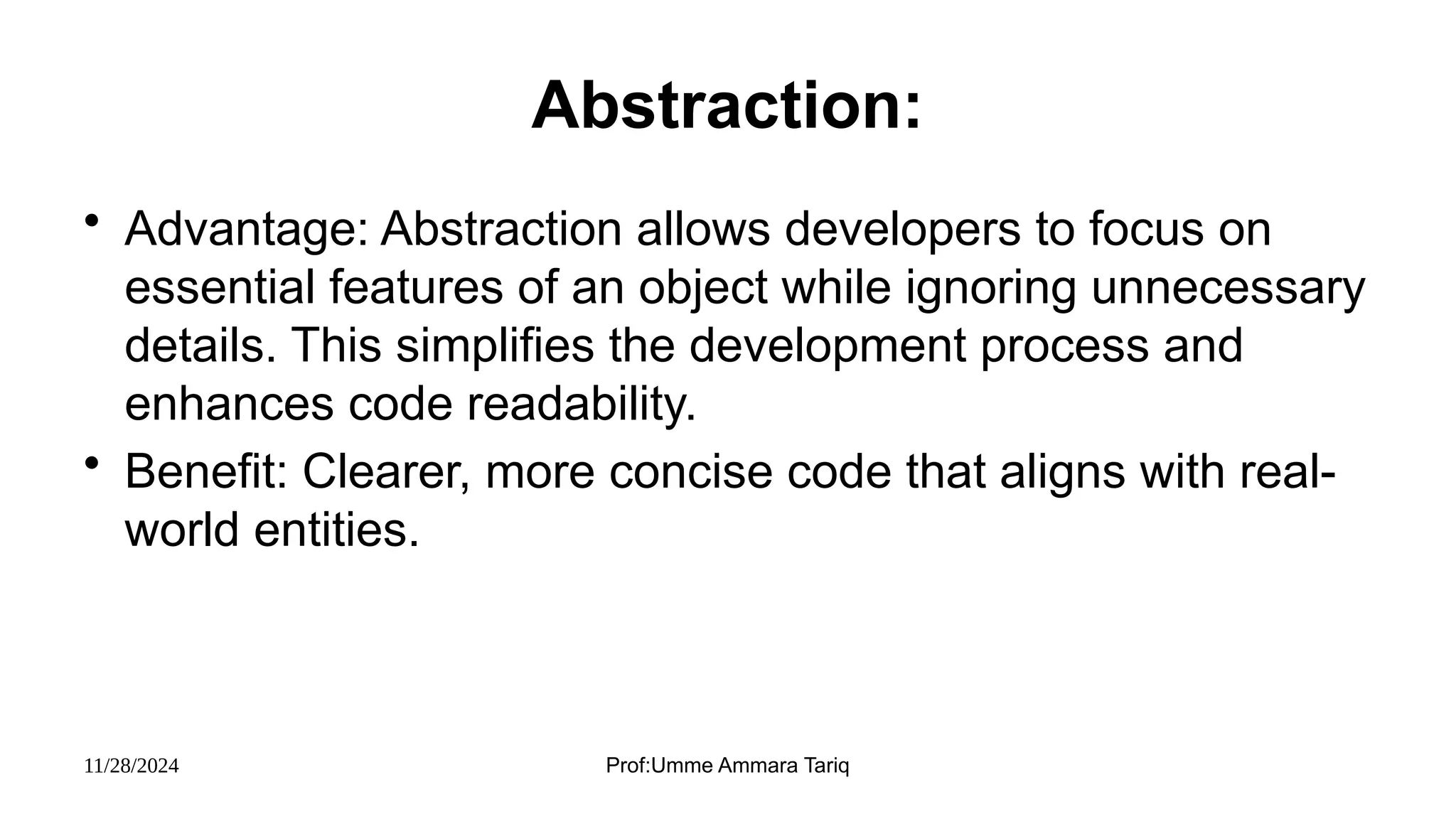 11/28/2024 Prof:Umme Ammara Tariq
Abstraction:
• Advantage: Abstraction allows developers to focus on
essential features of an object while ignoring unnecessary
details. This simplifies the development process and
enhances code readability.
• Benefit: Clearer, more concise code that aligns with real-
world entities.
 