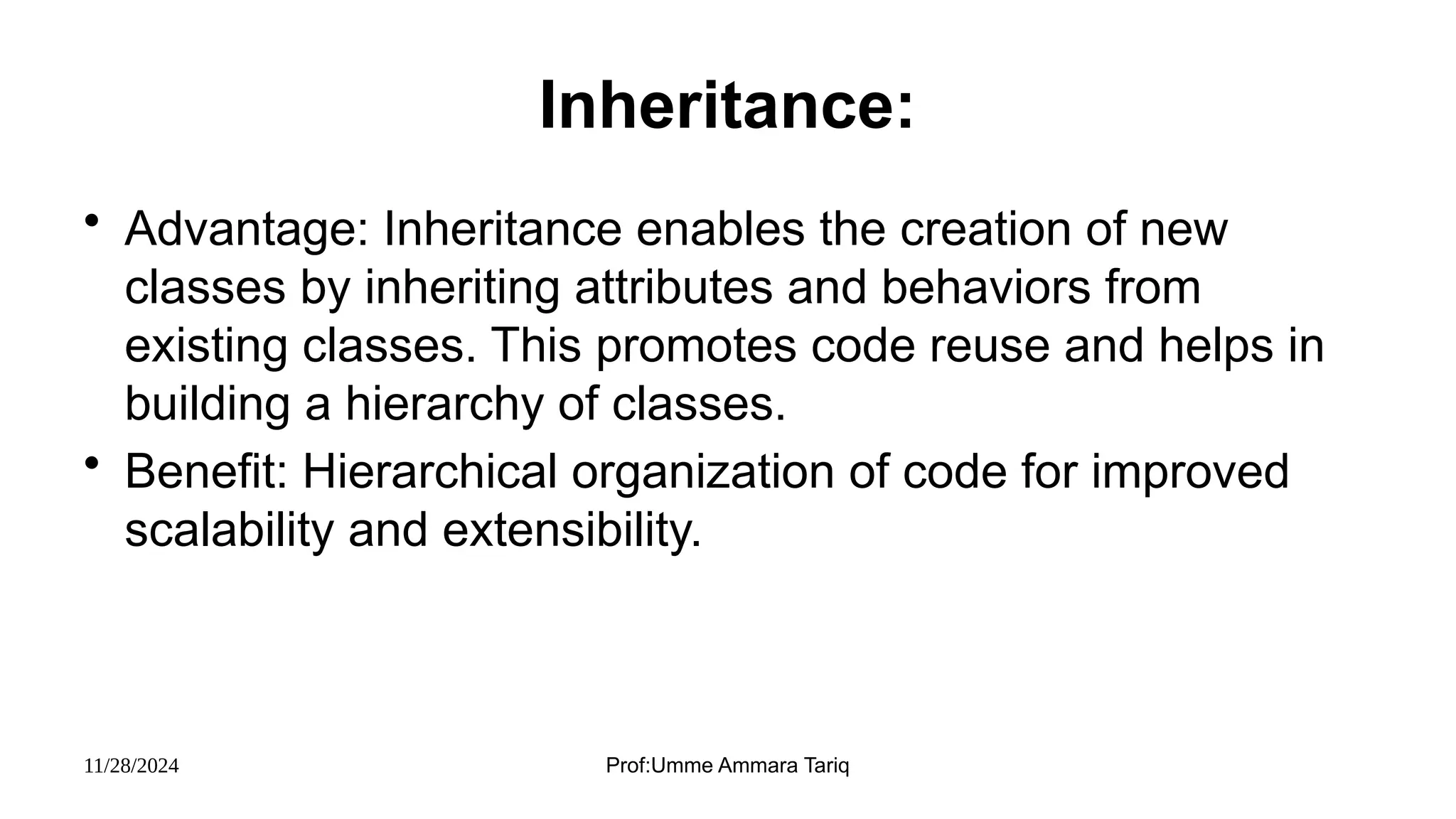 11/28/2024 Prof:Umme Ammara Tariq
Inheritance:
• Advantage: Inheritance enables the creation of new
classes by inheriting attributes and behaviors from
existing classes. This promotes code reuse and helps in
building a hierarchy of classes.
• Benefit: Hierarchical organization of code for improved
scalability and extensibility.
 