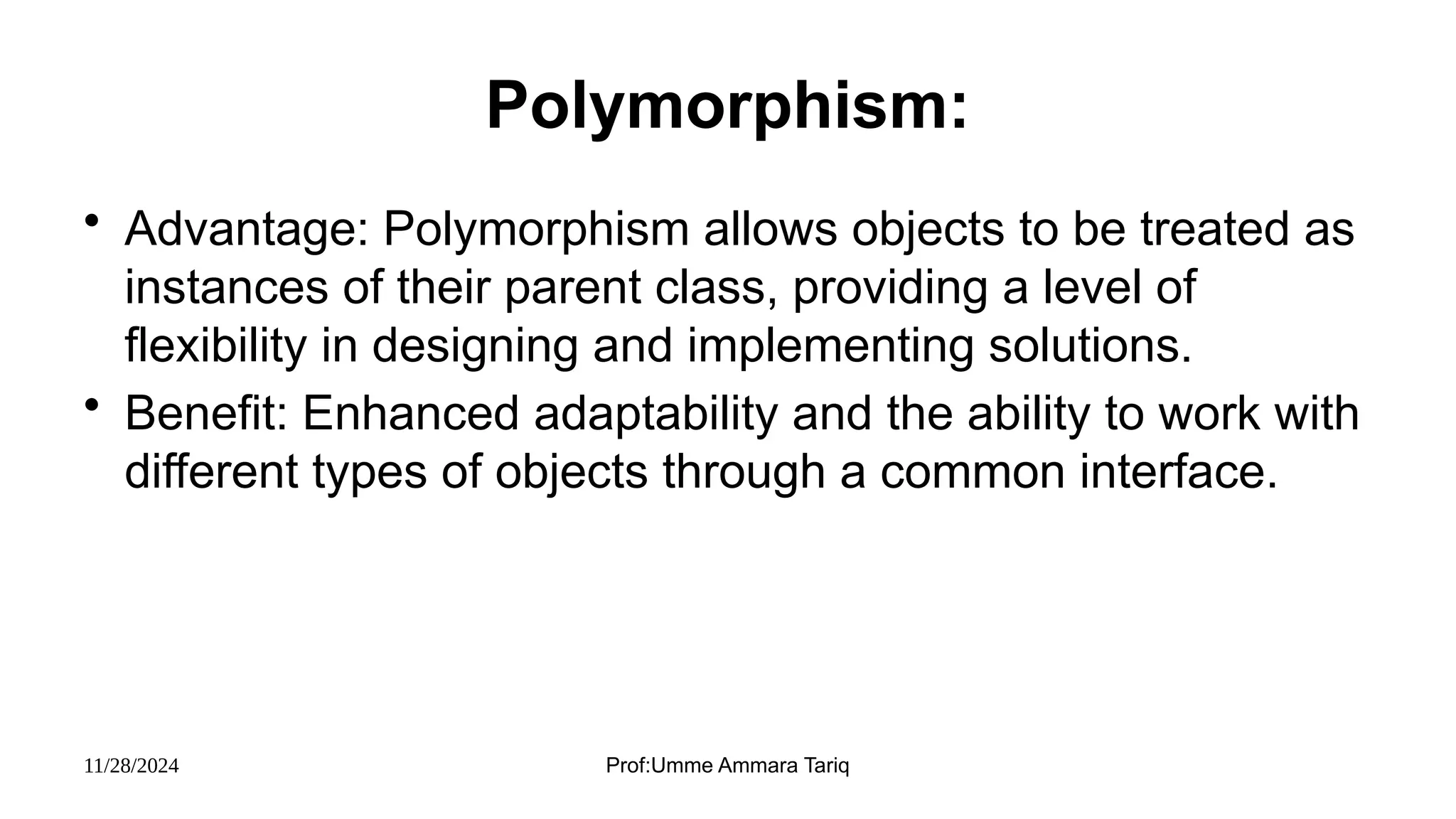 11/28/2024 Prof:Umme Ammara Tariq
Polymorphism:
• Advantage: Polymorphism allows objects to be treated as
instances of their parent class, providing a level of
flexibility in designing and implementing solutions.
• Benefit: Enhanced adaptability and the ability to work with
different types of objects through a common interface.
 