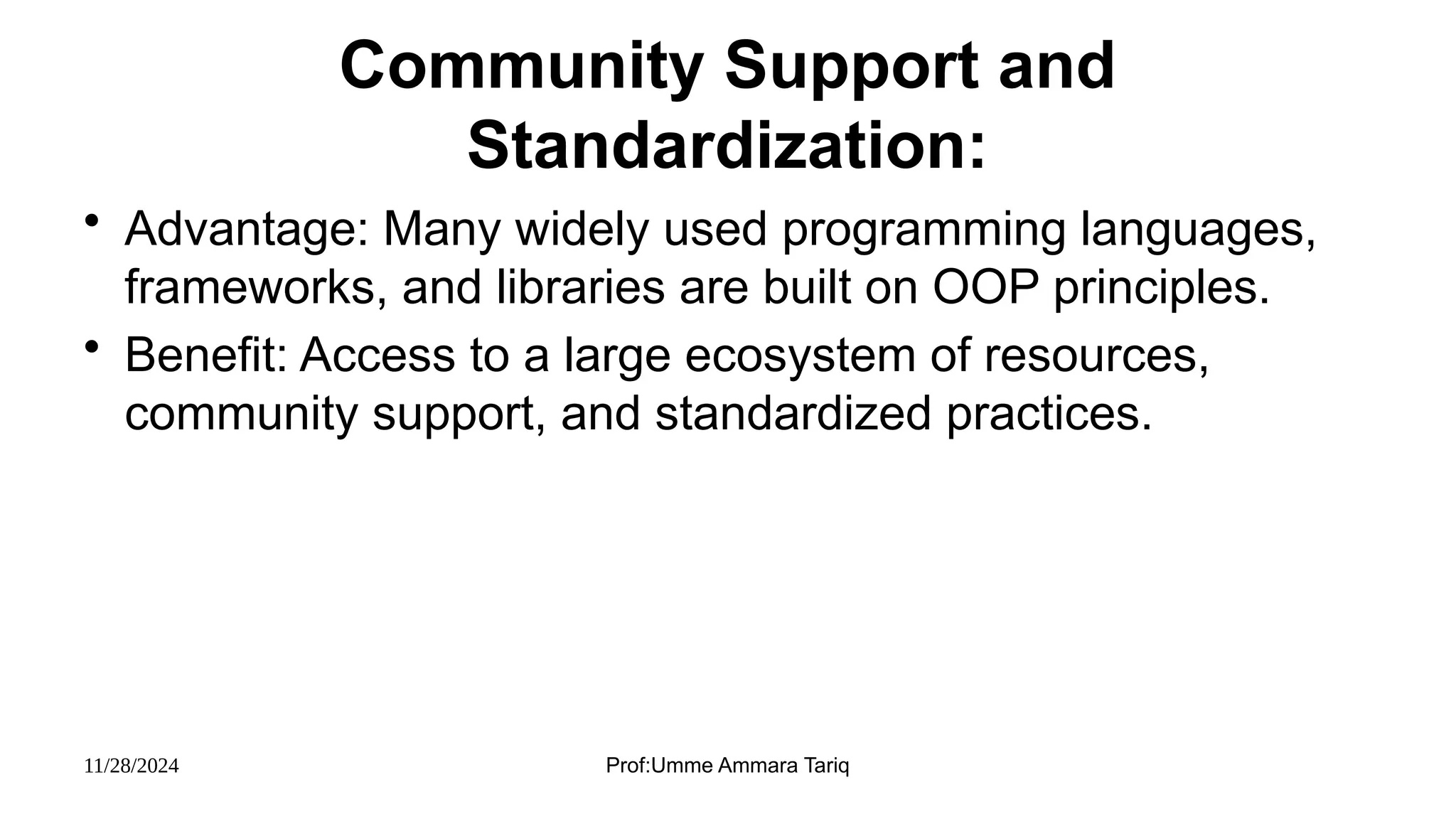 11/28/2024 Prof:Umme Ammara Tariq
Community Support and
Standardization:
• Advantage: Many widely used programming languages,
frameworks, and libraries are built on OOP principles.
• Benefit: Access to a large ecosystem of resources,
community support, and standardized practices.
 