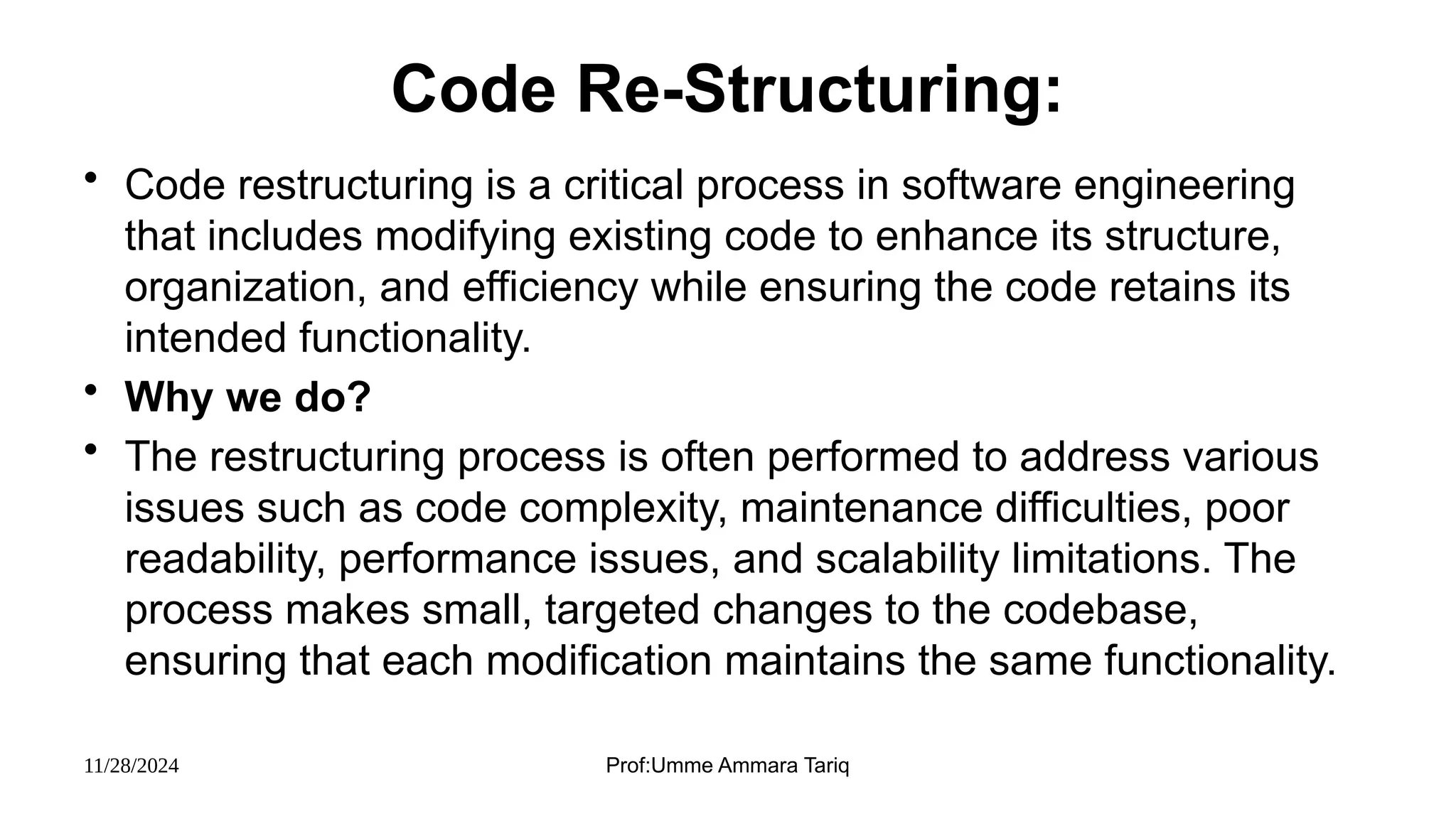 11/28/2024 Prof:Umme Ammara Tariq
Code Re-Structuring:
• Code restructuring is a critical process in software engineering
that includes modifying existing code to enhance its structure,
organization, and efficiency while ensuring the code retains its
intended functionality.
• Why we do?
• The restructuring process is often performed to address various
issues such as code complexity, maintenance difficulties, poor
readability, performance issues, and scalability limitations. The
process makes small, targeted changes to the codebase,
ensuring that each modification maintains the same functionality.
 