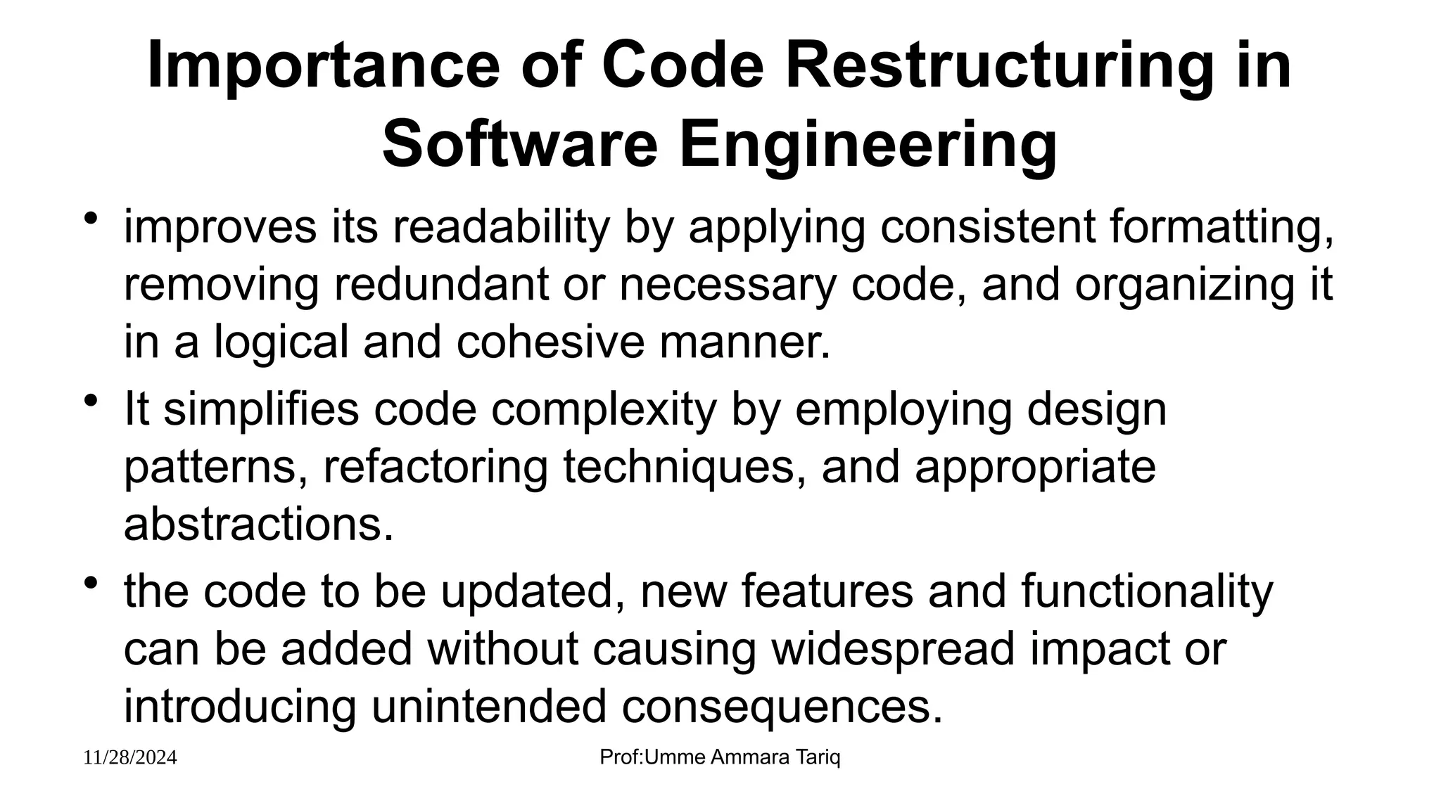 11/28/2024 Prof:Umme Ammara Tariq
Importance of Code Restructuring in
Software Engineering
• improves its readability by applying consistent formatting,
removing redundant or necessary code, and organizing it
in a logical and cohesive manner.
• It simplifies code complexity by employing design
patterns, refactoring techniques, and appropriate
abstractions.
• the code to be updated, new features and functionality
can be added without causing widespread impact or
introducing unintended consequences.
 