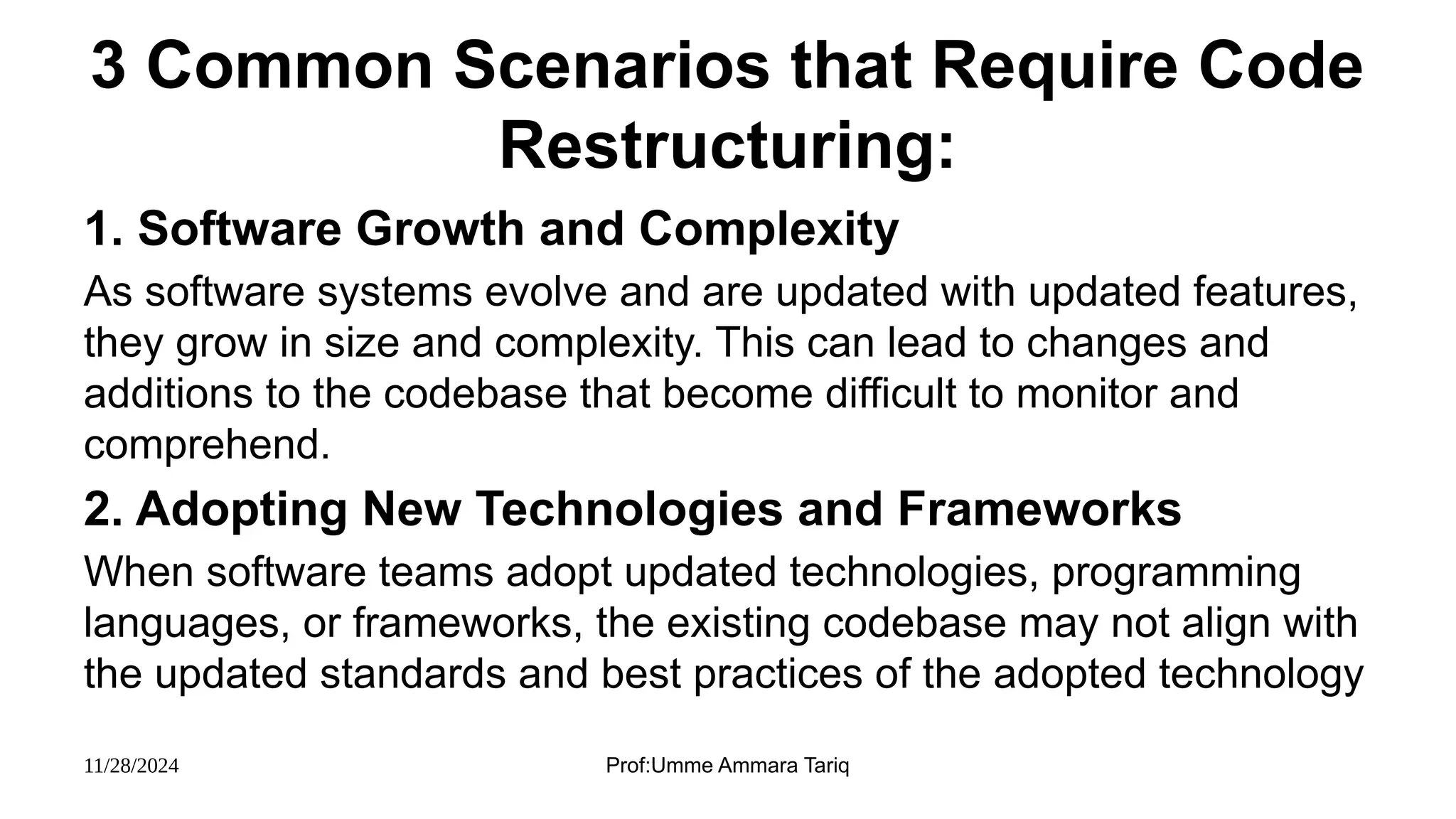 11/28/2024 Prof:Umme Ammara Tariq
3 Common Scenarios that Require Code
Restructuring:
1. Software Growth and Complexity
As software systems evolve and are updated with updated features,
they grow in size and complexity. This can lead to changes and
additions to the codebase that become difficult to monitor and
comprehend.
2. Adopting New Technologies and Frameworks
When software teams adopt updated technologies, programming
languages, or frameworks, the existing codebase may not align with
the updated standards and best practices of the adopted technology
 