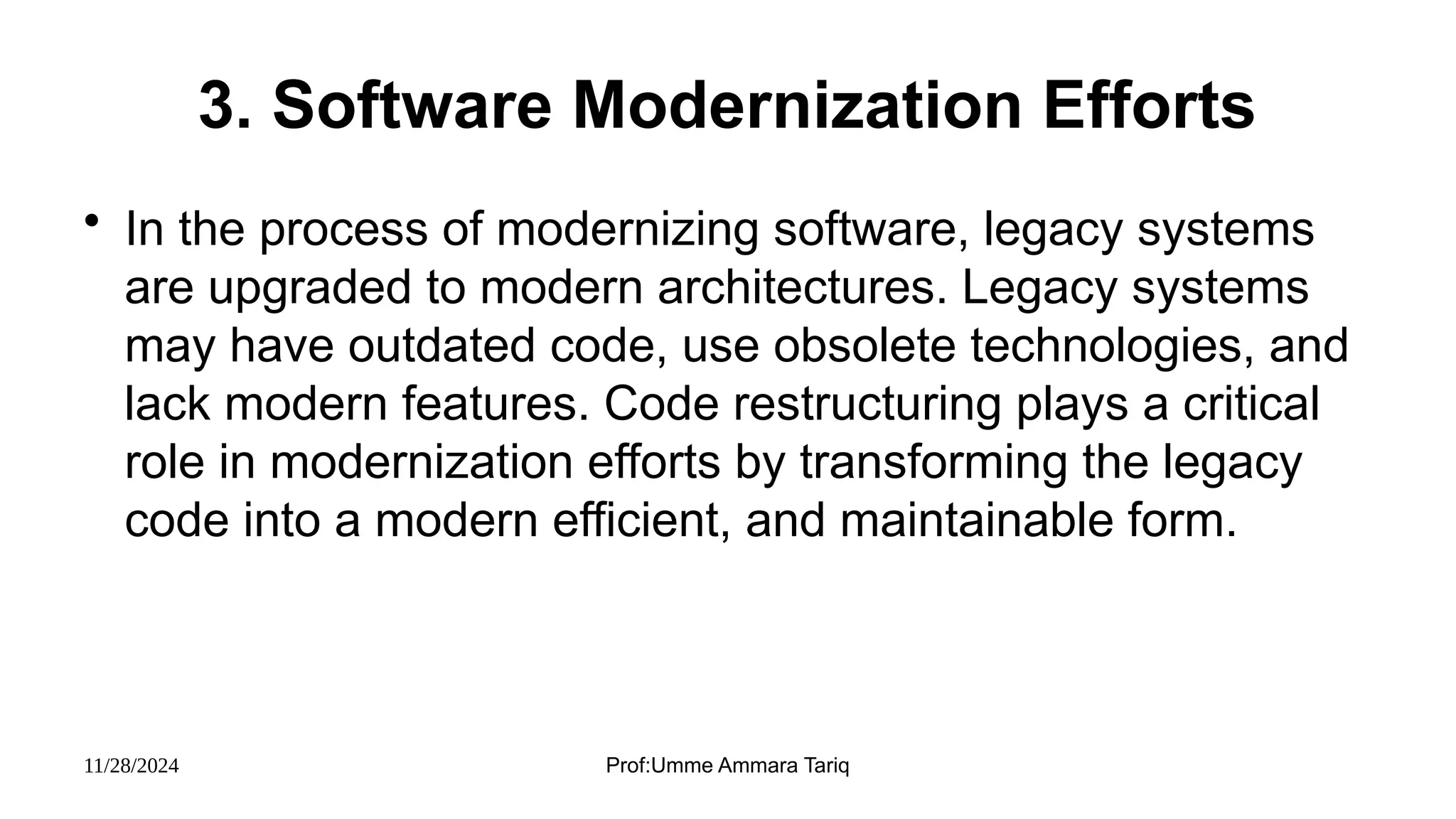 11/28/2024 Prof:Umme Ammara Tariq
3. Software Modernization Efforts
• In the process of modernizing software, legacy systems
are upgraded to modern architectures. Legacy systems
may have outdated code, use obsolete technologies, and
lack modern features. Code restructuring plays a critical
role in modernization efforts by transforming the legacy
code into a modern efficient, and maintainable form.
 
