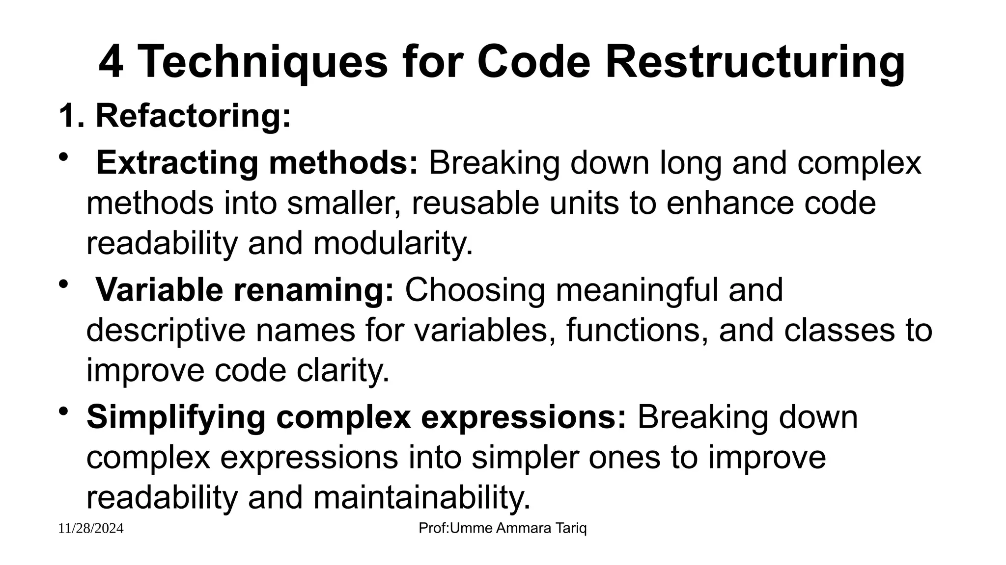 11/28/2024 Prof:Umme Ammara Tariq
4 Techniques for Code Restructuring
1. Refactoring:
• Extracting methods: Breaking down long and complex
methods into smaller, reusable units to enhance code
readability and modularity.
• Variable renaming: Choosing meaningful and
descriptive names for variables, functions, and classes to
improve code clarity.
• Simplifying complex expressions: Breaking down
complex expressions into simpler ones to improve
readability and maintainability.
 