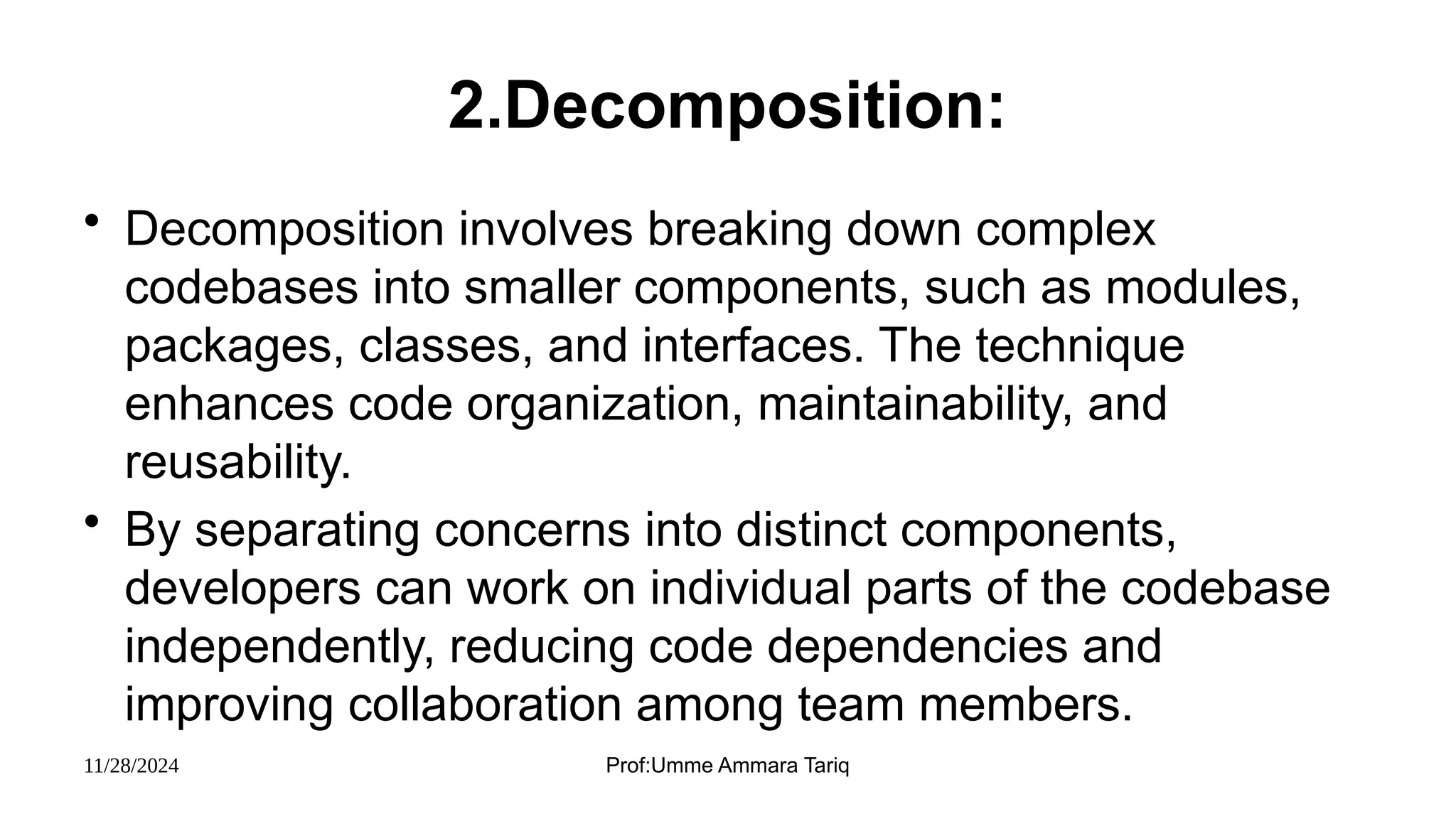 11/28/2024 Prof:Umme Ammara Tariq
2.Decomposition:
• Decomposition involves breaking down complex
codebases into smaller components, such as modules,
packages, classes, and interfaces. The technique
enhances code organization, maintainability, and
reusability.
• By separating concerns into distinct components,
developers can work on individual parts of the codebase
independently, reducing code dependencies and
improving collaboration among team members.
 