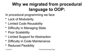 11/28/2024 Prof:Umme Ammara Tariq
Why we migrated from procedural
language to OOP:
In procedural programming we face
• Lack of Modularity.
• Limited Code Reusability
• Difficulty in Managing State
• Poor Scalability
• Limited Support for Abstraction
• Difficulty in Code Maintenance
• Reduced Flexibility
 