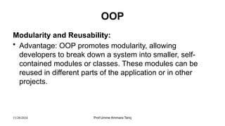 11/28/2024 Prof:Umme Ammara Tariq
OOP
Modularity and Reusability:
• Advantage: OOP promotes modularity, allowing
developers to break down a system into smaller, self-
contained modules or classes. These modules can be
reused in different parts of the application or in other
projects.
 